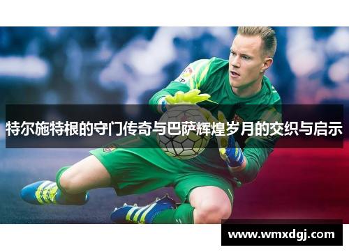 特尔施特根的守门传奇与巴萨辉煌岁月的交织与启示